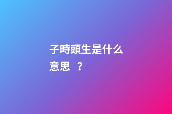 子時頭生是什么意思？